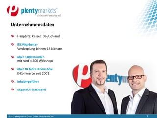 © 2013 plentymarkets GmbH | www.plentymarkets.com
Hauptsitz: Kassel, Deutschland
85 Mitarbeiter
Verdopplung binnen 18 Monate
über 3.000 Kunden
mit rund 4.300 Webshops
über 10 Jahre Know-how
E-Commerce seit 2001
inhabergeführt
organisch wachsend
3
Unternehmensdaten
3
 