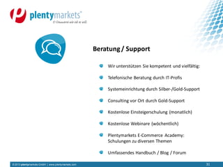 © 2013 plentymarkets GmbH | www.plentymarkets.com 31
Wir unterstützen Sie kompetent und vielfältig:
Telefonische Beratung durch IT-Profis
Systemeinrichtung durch Silber-/Gold-Support
Consulting vor Ort durch Gold-Support
Kostenlose Einsteigerschulung (monatlich)
Kostenlose Webinare (wöchentlich)
Plentymarkets E-Commerce Academy:
Schulungen zu diversen Themen
Umfassendes Handbuch / Blog / Forum
Beratung/ Support
 