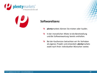 © 2013 plentymarkets GmbH | www.plentymarkets.com 36
plentymarkets können Sie mieten oder kaufen.
In der monatlichen Miete ist die Bereitstellung
und die Softwarewartung bereits enthalten.
Bei der Kaufversion betrachten wir Ihr Vorhaben
als eigenes Projekt und entwickeln plentymarkets
exakt nach Ihren individuellen Wünschen weiter.
Softwarelizenz
 