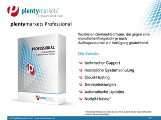 © 2013 plentymarkets GmbH | www.plentymarkets.com
technischer Support
monatliche Systemschulung
Cloud-Hosting
Serviceleistungen
automatische Updates
Notfall-Hotline*
plentymarkets Professional
flexible on-Demand-Software, die gegen eine
monatliche Mietgebühr je nach
Auftragsvolumen zur Verfügung gestellt wird.
Die Vorteile
* Die Notfall-Hotline istfür Sie da, wenn Sie außerhalb der Geschäftszeiten
unseren Service benötigen.
37
 