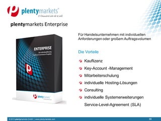 © 2013 plentymarkets GmbH | www.plentymarkets.com
Für Handelsunternehmen mit individuellen
Anforderungen oder großem Auftragsvolumen
Die Vorteile
Kauflizenz
Key-Account -Management
Mitarbeiterschulung
individuelle Hosting-Lösungen
Consulting
individuelle Systemerweiterungen
Service-Level-Agreement (SLA)
plentymarkets Enterprise
38
 