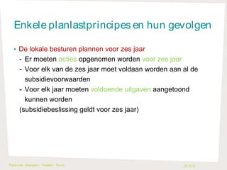 Enkele planlastprincipes en hun gevolgen
• De lokale besturen plannen voor zes jaar

- Er moeten acties opgenomen worden voor zes jaar
- Voor elk van de zes jaar moet voldaan worden aan al de
subsidievoorwaarden
- Voor elk jaar moeten voldoende uitgaven aangetoond
kunnen worden
(subsidiebeslissing geldt voor zes jaar)

Plankuren- Waregem / H asselt / Puurs

22.10.13

 