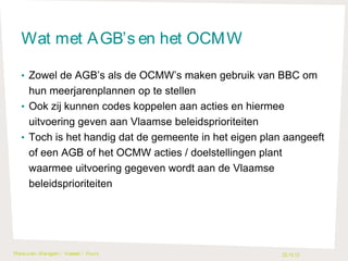 Wat met A GB’s en het OCM W
• Zowel de AGB’s als de OCMW’s maken gebruik van BBC om

hun meerjarenplannen op te stellen
• Ook zij kunnen codes koppelen aan acties en hiermee
uitvoering geven aan Vlaamse beleidsprioriteiten
• Toch is het handig dat de gemeente in het eigen plan aangeeft
of een AGB of het OCMW acties / doelstellingen plant
waarmee uitvoering gegeven wordt aan de Vlaamse
beleidsprioriteiten

Plankuren- Waregem / H asselt / Puurs

22.10.13

 