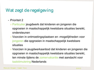 Wat zegt de regelgeving
- Prioriteit 2
› Particulier jeugdwerk dat kinderen en jongeren die
opgroeien in maatschappelijk kwetsbare situaties bereikt,
ondersteunen
› Voorzien in ontmoetingsplaatsen en -mogelijkheden voor
jongeren die opgroeien in maatschappelijk kwetsbare
situaties
› Voorzien in jeugdwerkaanbod dat kinderen en jongeren die
opgroeien in maatschappelijk kwetsbare situaties bereikt,
ten minste tijdens de zomervakantie met aandacht voor
taalstimulering Nederlands
Plankuren- Waregem / H asselt / Puurs

22.10.13

 