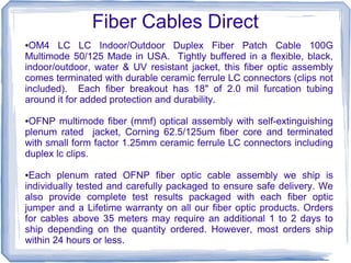 Fiber Cables Direct
●OM4 LC LC Indoor/Outdoor Duplex Fiber Patch Cable 100G
Multimode 50/125 Made in USA. Tightly buffered in a flexible, black,
indoor/outdoor, water & UV resistant jacket, this fiber optic assembly
comes terminated with durable ceramic ferrule LC connectors (clips not
included). Each fiber breakout has 18" of 2.0 mil furcation tubing
around it for added protection and durability.
●OFNP multimode fiber (mmf) optical assembly with self-extinguishing
plenum rated jacket, Corning 62.5/125um fiber core and terminated
with small form factor 1.25mm ceramic ferrule LC connectors including
duplex lc clips.
●Each plenum rated OFNP fiber optic cable assembly we ship is
individually tested and carefully packaged to ensure safe delivery. We
also provide complete test results packaged with each fiber optic
jumper and a Lifetime warranty on all our fiber optic products. Orders
for cables above 35 meters may require an additional 1 to 2 days to
ship depending on the quantity ordered. However, most orders ship
within 24 hours or less.
 