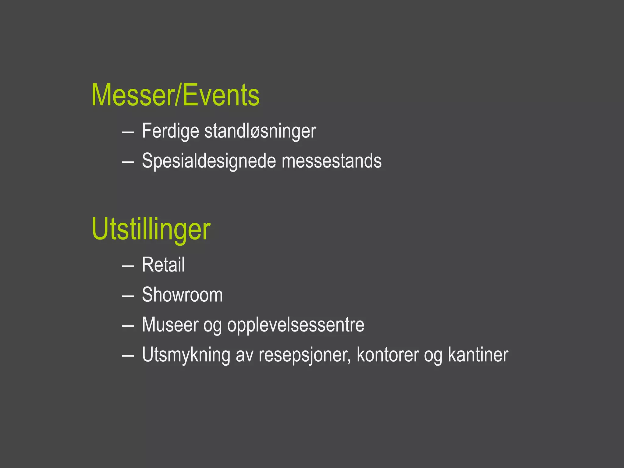 Messer/Events
   – Ferdige standløsninger
   – Spesialdesignede messestands


Utstillinger
   –   Retail
   –   Showroom
   –   Museer og opplevelsessentre
   –   Utsmykning av resepsjoner, kontorer og kantiner
 