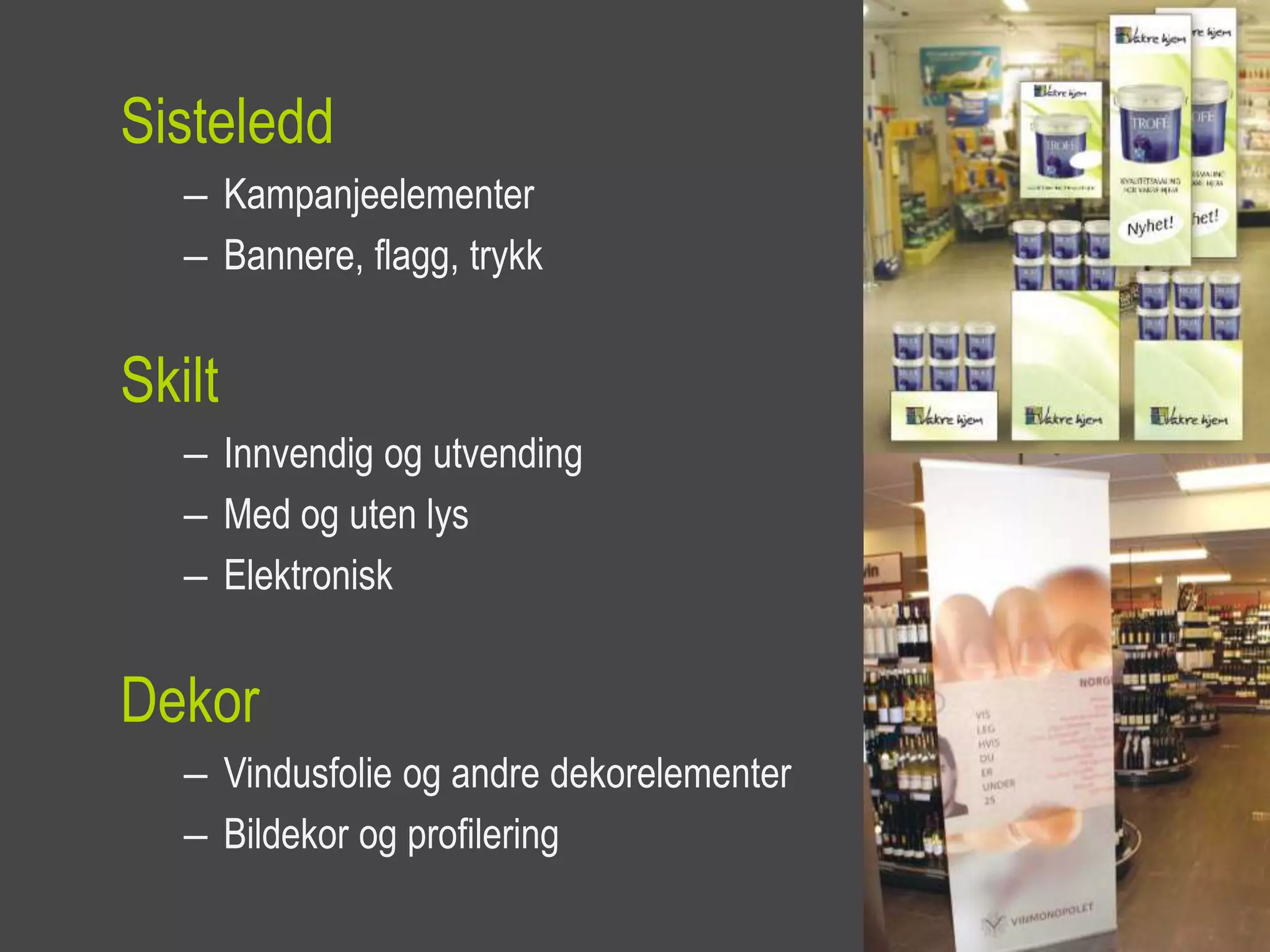 Sisteledd
   – Kampanjeelementer
   – Bannere, flagg, trykk


Skilt
   – Innvendig og utvending
   – Med og uten lys
   – Elektronisk


Dekor
   – Vindusfolie og andre dekorelementer
   – Bildekor og profilering
 