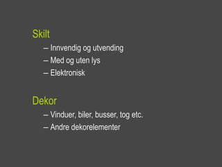 Skilt
   – Innvendig og utvending
   – Med og uten lys
   – Elektronisk


Dekor
   – Vinduer, biler, busser, tog etc.
   – Andre dekorelementer
 