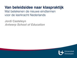 Jordi Casteleyn
Antwerp School of Education 
jordi.casteleyn@uantwerpen.be
jordi_casteleyn 
www.slideshare.net/jordi013
Van beleidsidee naar klaspraktijk
Wat betekenen de nieuwe eindtermen  
voor de leerkracht Nederlands
 