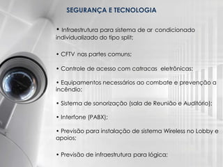 SEGURANÇA E TECNOLOGIA
• Infraestrutura para sistema de ar condicionado
individualizado do tipo split;
• CFTV nas partes comuns;
• Controle de acesso com catracas eletrônicas;
• Equipamentos necessários ao combate e prevenção a
incêndio;
• Sistema de sonorização (sala de Reunião e Auditório);
• Interfone (PABX);
• Previsão para instalação de sistema Wireless no Lobby e
apoios;

• Previsão de infraestrutura para lógica;

 