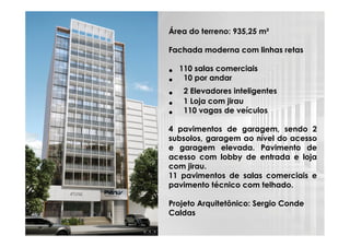 Área do terreno: 935,25 m²
Fachada moderna com linhas retas

•
•
•
•
•

110 salas comerciais
10 por andar
2 Elevadores inteligentes
1 Loja com jirau
110 vagas de veículos

4 pavimentos de garagem, sendo 2
subsolos, garagem ao nível do acesso
e garagem elevada. Pavimento de
acesso com lobby de entrada e loja
com jirau.
11 pavimentos de salas comerciais e
pavimento técnico com telhado.
Projeto Arquitetônico: Sergio Conde
Caldas

 