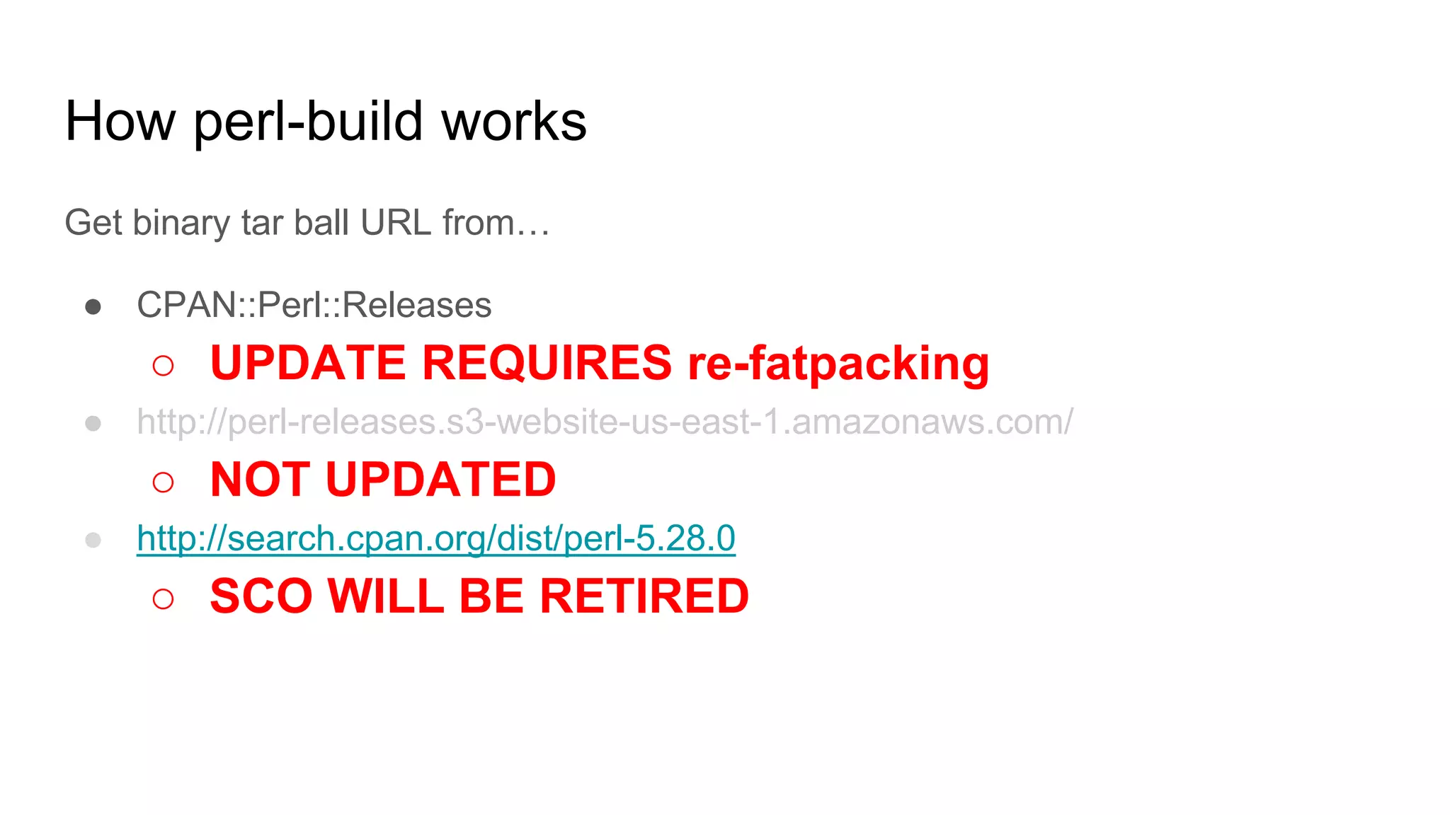 How perl-build works
Get binary tar ball URL from…
● CPAN::Perl::Releases
○ UPDATE REQUIRES re-fatpacking
● http://perl-releases.s3-website-us-east-1.amazonaws.com/
○ NOT UPDATED
● http://search.cpan.org/dist/perl-5.28.0
○ SCO WILL BE RETIRED
 