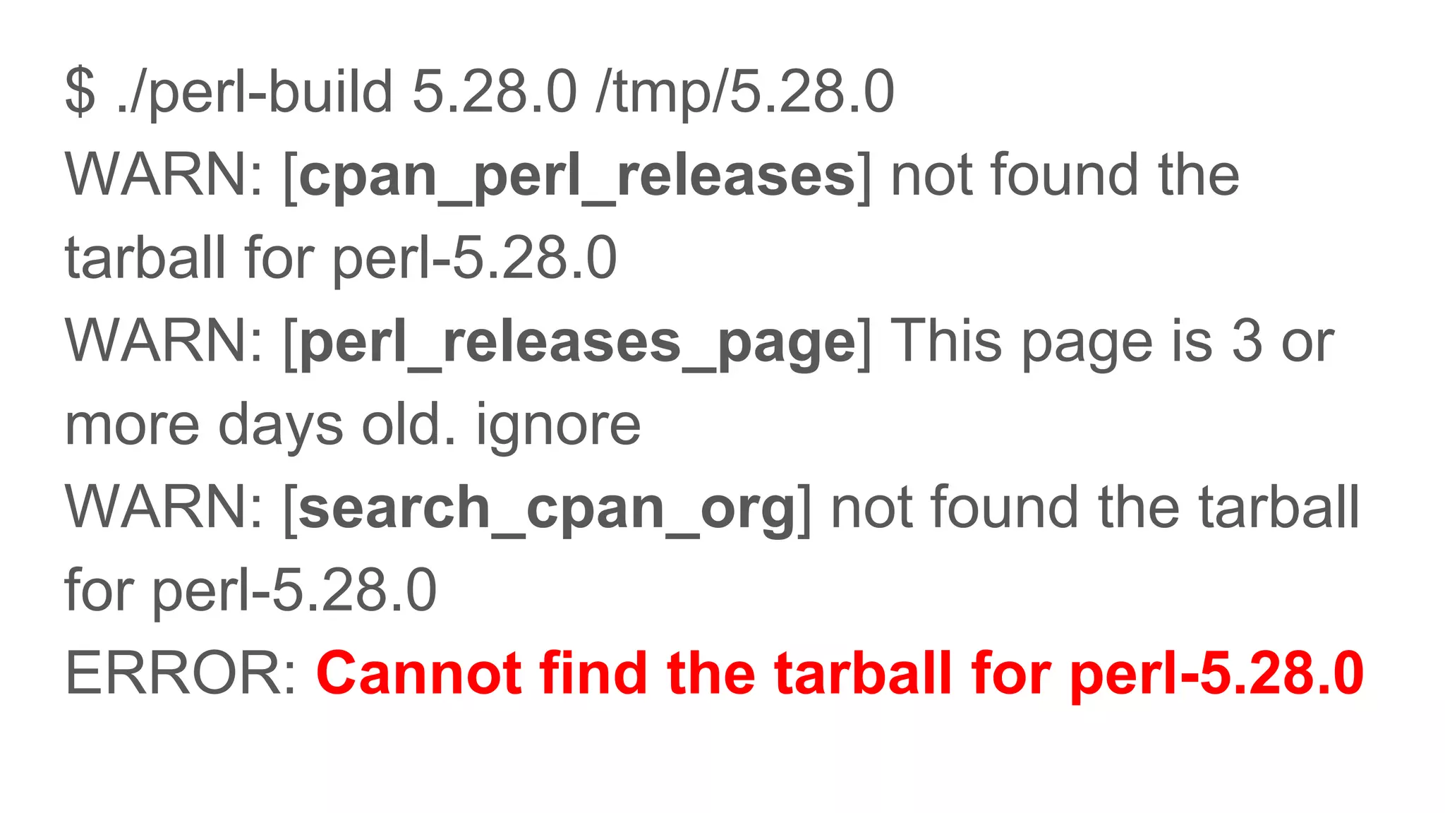 $ ./perl-build 5.28.0 /tmp/5.28.0
WARN: [cpan_perl_releases] not found the
tarball for perl-5.28.0
WARN: [perl_releases_page] This page is 3 or
more days old. ignore
WARN: [search_cpan_org] not found the tarball
for perl-5.28.0
ERROR: Cannot find the tarball for perl-5.28.0
 