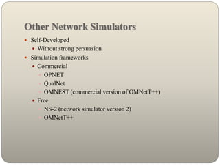 Other Network Simulators
 Self-Developed
 Without strong persuasion
 Simulation frameworks
 Commercial
 OPNET
 QualNet
 OMNEST (commercial version of OMNetT++)
 Free
 NS-2 (network simulator version 2)
 OMNetT++
 