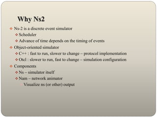 Why Ns2
 Ns-2 is a discrete event simulator
 Scheduler
 Advance of time depends on the timing of events
 Object-oriented simulator
 C++ : fast to run, slower to change – protocol implementation
 Otcl : slower to run, fast to change – simulation configuration
 Components
 Ns – simulator itself
 Nam – network animator
 Visualize ns (or other) output
 