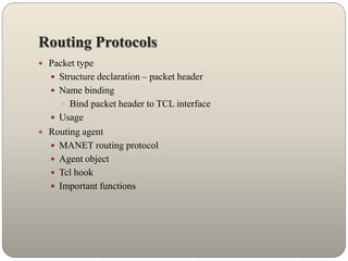 Routing Protocols
 Packet type
 Structure declaration – packet header
 Name binding
 Bind packet header to TCL interface
 Usage
 Routing agent
 MANET routing protocol
 Agent object
 Tcl hook
 Important functions
 