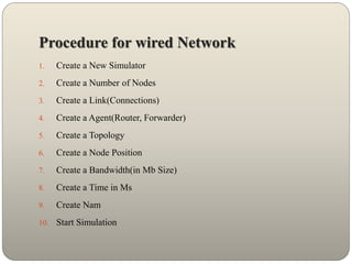 Procedure for wired Network
1. Create a New Simulator
2. Create a Number of Nodes
3. Create a Link(Connections)
4. Create a Agent(Router, Forwarder)
5. Create a Topology
6. Create a Node Position
7. Create a Bandwidth(in Mb Size)
8. Create a Time in Ms
9. Create Nam
10. Start Simulation
 