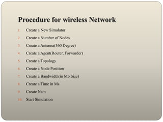 Procedure for wireless Network
1. Create a New Simulator
2. Create a Number of Nodes
3. Create a Antenna(360 Degree)
4. Create a Agent(Router, Forwarder)
5. Create a Topology
6. Create a Node Position
7. Create a Bandwidth(in Mb Size)
8. Create a Time in Ms
9. Create Nam
10. Start Simulation
 