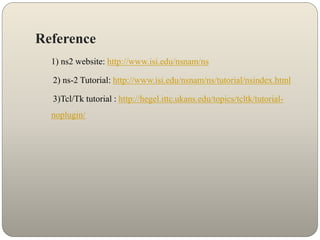 Reference
1) ns2 website: http://www.isi.edu/nsnam/ns
2) ns-2 Tutorial: http://www.isi.edu/nsnam/ns/tutorial/nsindex.html
3)Tcl/Tk tutorial : http://hegel.ittc.ukans.edu/topics/tcltk/tutorial-
noplugin/
 