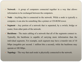  Network - A group of computers connected together in a way that allows
information to be exchanged between the computers.
 Node - Anything that is connected to the network. While a node is typically a
computer, it can also be something like a printer or CD-ROM tower.
 Segment - Any portion of a network that is separated, by a switch, bridge or
router, from other parts of the network.
 Backbone - The main cabling of a network that all of the segments connect to.
Typically, the backbone is capable of carrying more information than the
individual segments. For example, each segment may have a transfer rate of 10
Mbps (megabits per second: 1 million bits a second), while the backbone may
operate at 100 Mbps.
 Topology - The way that each node is physically connected to the network.
 