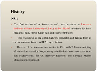 History
NS 1
 The first version of ns, known as ns-1, was developed at Lawrence
Berkeley National Laboratory (LBNL) in the 1995-97 timeframe by Steve
McCanne, Sally Floyd, Kevin Fall, and other contributors.
 This was known as the LBNL Network Simulator, and derived from an
earlier simulator known as REAL by S. Keshav.
 The core of the simulator was written in C++, with Tcl-based scripting
of simulation scenarios.Long-running contributions have also come from
Sun Microsystems, the UC Berkeley Daedelus, and Carnegie Mellon
Monarch projects.it used.
 