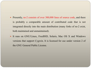  Presently, ns-2 consists of over 300,000 lines of source code, and there
is probably a comparable amount of contributed code that is not
integrated directly into the main distribution (many forks of ns-2 exist,
both maintained and unmaintained).
 It runs on GNU/Linux, FreeBSD, Solaris, Mac OS X and Windows
versions that support Cygwin. It is licensed for use under version 2 of
the GNU General Public License.
 