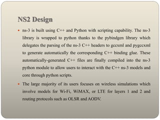 NS2 Design
 ns-3 is built using C++ and Python with scripting capability. The ns-3
library is wrapped to python thanks to the pybindgen library which
delegates the parsing of the ns-3 C++ headers to gccxml and pygccxml
to generate automatically the corresponding C++ binding glue. These
automatically-generated C++ files are finally compiled into the ns-3
python module to allow users to interact with the C++ ns-3 models and
core through python scripts.
 The large majority of its users focuses on wireless simulations which
involve models for Wi-Fi, WiMAX, or LTE for layers 1 and 2 and
routing protocols such as OLSR and AODV.
 
