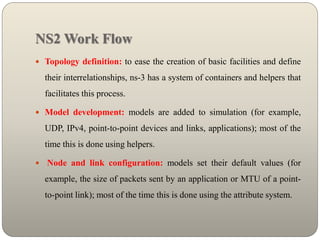 NS2 Work Flow
 Topology definition: to ease the creation of basic facilities and define
their interrelationships, ns-3 has a system of containers and helpers that
facilitates this process.
 Model development: models are added to simulation (for example,
UDP, IPv4, point-to-point devices and links, applications); most of the
time this is done using helpers.
 Node and link configuration: models set their default values (for
example, the size of packets sent by an application or MTU of a point-
to-point link); most of the time this is done using the attribute system.
 
