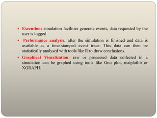  Execution: simulation facilities generate events, data requested by the
user is logged.
 Performance analysis: after the simulation is finished and data is
available as a time-stamped event trace. This data can then be
statistically analysed with tools like R to draw conclusions.
 Graphical Visualization: raw or processed data collected in a
simulation can be graphed using tools like Gnu plot, matplotlib or
XGRAPH.
 