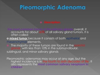  Description.
the most common tumor of the salivary glands overall, it
accounts for about 60% of all salivary gland tumors. It is
often called
a mixed tumor because it consists of both epithelial and
mesenchymal elements.
 The majority of these tumors are found in the parotid
glands, with less than 10% in the submandibular,
sublingual, and minor salivary glands
Pleomorphic adenomas may occur at any age, but the
highest incidence is in the fourth to sixth decades of life. It
also represents the most common salivary neoplasm in
children.
 