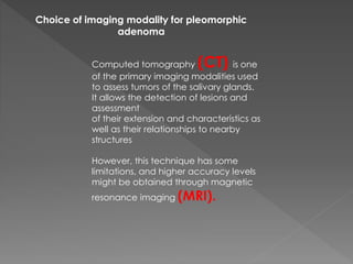 Choice of imaging modality for pleomorphic
adenoma
Computed tomography (CT) is one
of the primary imaging modalities used
to assess tumors of the salivary glands.
It allows the detection of lesions and
assessment
of their extension and characteristics as
well as their relationships to nearby
structures
However, this technique has some
limitations, and higher accuracy levels
might be obtained through magnetic
resonance imaging (MRI).
 