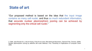 8
“Our proposed method is based on the idea that the input image
contains so many cell nuclei, and thus so much redundant information,
that accurate nuclear pleomorphism scoring can be achieved by
segmenting only the critical cell nuclei.”
State of art
2
2. Dalle, Jean-Romain & Li, Hao & Huang, Chao-Hui & Leow, Wee Kheng & Racoceanu, Daniel & Putti, Thomas. (2009).
Nuclear pleomorphism scoring by selective cell nuclei detection. Proc. Workshop on Applications of Computer Vision
2009.
 
