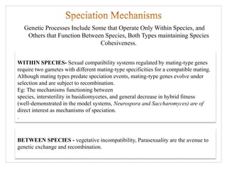 Genetic Processes Include Some that Operate Only Within Species, and
Others that Function Between Species, Both Types maintaining Species
Cohesiveness.
BETWEEN SPECIES - vegetative incompatibility, Parasexuality are the avenue to
genetic exchange and recombination.
WITHIN SPECIES- Sexual compatibility systems regulated by mating-type genes
require two gametes with different mating-type specificities for a compatible mating.
Although mating types predate speciation events, mating-type genes evolve under
selection and are subject to recombination.
Eg: The mechanisms functioning between
species, intersterility in basidiomycetes, and general decrease in hybrid fitness
(well-demonstrated in the model systems, Neurospora and Saccharomyces) are of
direct interest as mechanisms of speciation.
.
 