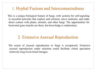 This is a unique biological feature of fungi, with systems for self-signaling
in mycelial networks that explore and colonize, move nutrients, and make
direct contact with plants, animals, and other fungi. The opportunities for
horizontal gene transfer are there, but knowledge is rudimentary
The extent of asexual reproduction in fungi is exceptional. Extensive
asexual reproduction under selection could facilitate clonal speciation
relatively long-lived clonal lineages.
 