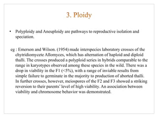 • Polyploidy and Aneuploidy are pathways to reproductive isolation and
speciation.
eg : Emerson and Wilson. (1954) made interspecies laboratory crosses of the
chytridiomycete Allomyces, which has alternation of haploid and diploid
thalli. The crosses produced a polyploid series in hybrids comparable to the
range in karyotypes observed among these species in the wild. There was a
drop in viability in the F1 (<5%), with a range of inviable results from
simple failure to germinate in the majority to production of aborted thalli.
In further crosses, however, meiospores of the F2 and F3 showed a striking
reversion to their parents’ level of high viability. An association between
viability and chromosome behavior was demonstrated.
 