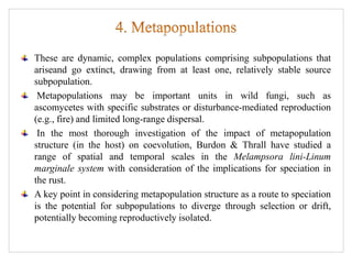 These are dynamic, complex populations comprising subpopulations that
ariseand go extinct, drawing from at least one, relatively stable source
subpopulation.
Metapopulations may be important units in wild fungi, such as
ascomycetes with specific substrates or disturbance-mediated reproduction
(e.g., fire) and limited long-range dispersal.
In the most thorough investigation of the impact of metapopulation
structure (in the host) on coevolution, Burdon & Thrall have studied a
range of spatial and temporal scales in the Melampsora lini-Linum
marginale system with consideration of the implications for speciation in
the rust.
A key point in considering metapopulation structure as a route to speciation
is the potential for subpopulations to diverge through selection or drift,
potentially becoming reproductively isolated.
 