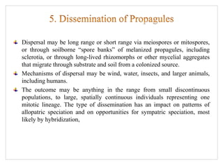 Dispersal may be long range or short range via meiospores or mitospores,
or through soilborne “spore banks” of melanized propagules, including
sclerotia, or through long-lived rhizomorphs or other mycelial aggregates
that migrate through substrate and soil from a colonized source.
Mechanisms of dispersal may be wind, water, insects, and larger animals,
including humans.
The outcome may be anything in the range from small discontinuous
populations, to large, spatially continuous individuals representing one
mitotic lineage. The type of dissemination has an impact on patterns of
allopatric speciation and on opportunities for sympatric speciation, most
likely by hybridization,
 