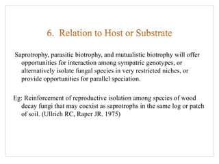 Saprotrophy, parasitic biotrophy, and mutualistic biotrophy will offer
opportunities for interaction among sympatric genotypes, or
alternatively isolate fungal species in very restricted niches, or
provide opportunities for parallel speciation.
Eg: Reinforcement of reproductive isolation among species of wood
decay fungi that may coexist as saprotrophs in the same log or patch
of soil. (Ullrich RC, Raper JR. 1975)
 