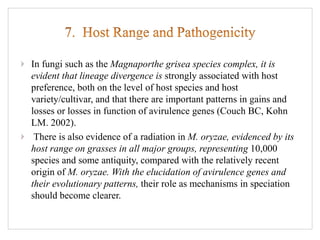 In fungi such as the Magnaporthe grisea species complex, it is
evident that lineage divergence is strongly associated with host
preference, both on the level of host species and host
variety/cultivar, and that there are important patterns in gains and
losses or losses in function of avirulence genes (Couch BC, Kohn
LM. 2002).
There is also evidence of a radiation in M. oryzae, evidenced by its
host range on grasses in all major groups, representing 10,000
species and some antiquity, compared with the relatively recent
origin of M. oryzae. With the elucidation of avirulence genes and
their evolutionary patterns, their role as mechanisms in speciation
should become clearer.
 