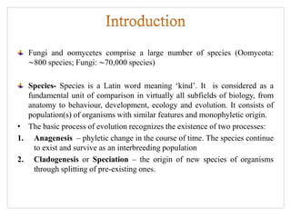 Fungi and oomycetes comprise a large number of species (Oomycota:
∼800 species; Fungi: ∼70,000 species)
Species- Species is a Latin word meaning ‘kind’. It is considered as a
fundamental unit of comparison in virtually all subfields of biology, from
anatomy to behaviour, development, ecology and evolution. It consists of
population(s) of organisms with similar features and monophyletic origin.
• The basic process of evolution recognizes the existence of two processes:
1. Anagenesis – phyletic change in the course of time. The species continue
to exist and survive as an interbreeding population
2. Cladogenesis or Speciation – the origin of new species of organisms
through splitting of pre-existing ones.
 