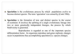 Speciation is the evolutionary process by which populations evolve to
become distinct species. The term ‘speciation’ was coined by (Cook 1906).
Speciation is the formation of new and distinct species in the course
of evolution. It involves the splitting of a single evolutionary lineage into
two or more genetically independent lineages, the process by which
biodiversity is generated.
Reproduction is regarded as one of the important species
differentiation factor. As organisms reproduce and genes replicate, changes
occur in populations thus accomplishing speciation (i.e. species change).
 