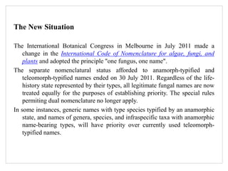 The New Situation
The International Botanical Congress in Melbourne in July 2011 made a
change in the International Code of Nomenclature for algae, fungi, and
plants and adopted the principle "one fungus, one name".
The separate nomenclatural status afforded to anamorph-typified and
teleomorph-typified names ended on 30 July 2011. Regardless of the life-
history state represented by their types, all legitimate fungal names are now
treated equally for the purposes of establishing priority. The special rules
permiting dual nomenclature no longer apply.
In some instances, generic names with type species typified by an anamorphic
state, and names of genera, species, and infraspecific taxa with anamorphic
name-bearing types, will have priority over currently used teleomorph-
typified names.
 