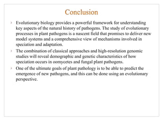 Evolutionary biology provides a powerful framework for understanding
key aspects of the natural history of pathogens. The study of evolutionary
processes in plant pathogens is a nascent field that promises to deliver new
model systems and a comprehensive view of mechanisms involved in
speciation and adaptation.
The combination of classical approaches and high-resolution genomic
studies will reveal demographic and genetic characteristics of how
speciation occurs in oomycetes and fungal plant pathogens.
One of the ultimate goals of plant pathology is to be able to predict the
emergence of new pathogens, and this can be done using an evolutionary
perspective.
 
