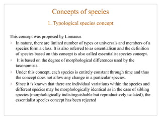 This concept was proposed by Linnaeus
In nature, there are limited number of types or universals and members of a
species form a class. It is also referred to as essentialism and the definition
of species based on this concept is also called essentialist species concept.
It is based on the degree of morphological differences used by the
taxonomists.
Under this concept, each species is entirely constant through time and thus
the concept does not allow any change in a particular species.
Since it is known that there are individual variations within the species and
different species may be morphologically identical as in the case of sibling
species (morphologically indistinguishable but reproductively isolated), the
essentialist species concept has been rejected
 