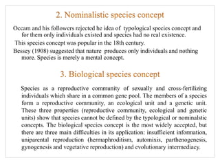 Occam and his followers rejected he idea of typological species concept and
for them only individuals existed and species had no real existence.
This species concept was popular in the 18th century.
Bessey (1908) suggested that nature produces only individuals and nothing
more. Species is merely a mental concept.
Species as a reproductive community of sexually and cross-fertilizing
individuals which share in a common gene pool. The members of a species
form a reproductive community, an ecological unit and a genetic unit.
These three properties (reproductive community, ecological and genetic
units) show that species cannot be defined by the typological or nominalstic
concepts. The biological species concept is the most widely accepted, but
there are three main difficulties in its application: insufficient information,
uniparental reproduction (hermaphroditism, automixis, parthenogenesis,
gynogenesis and vegetative reproduction) and evolutionary intermediacy.
 