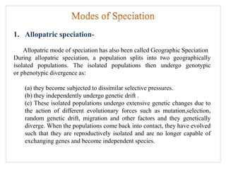 1. Allopatric speciation-
Allopatric mode of speciation has also been called Geographic Speciation
During allopatric speciation, a population splits into two geographically
isolated populations. The isolated populations then undergo genotypic
or phenotypic divergence as:
(a) they become subjected to dissimilar selective pressures.
(b) they independently undergo genetic drift .
(c) These isolated populations undergo extensive genetic changes due to
the action of different evolutionary forces such as mutation,selection,
random genetic drift, migration and other factors and they genetically
diverge. When the populations come back into contact, they have evolved
such that they are reproductively isolated and are no longer capable of
exchanging genes and become independent species.
 