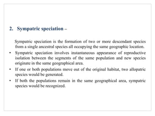 2. Sympatric speciation –
Sympatric speciation is the formation of two or more descendant species
from a single ancestral species all occupying the same geographic location.
• Sympatric speciation involves instantaneous appearance of reproductive
isolation between the segments of the same population and new species
originate in the same geographical area.
• If one or both populations move out of the original habitat, two allopatric
species would be generated.
• If both the populations remain in the same geographical area, sympatric
species would be recognized.
 