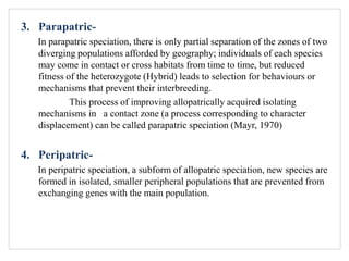 3. Parapatric-
In parapatric speciation, there is only partial separation of the zones of two
diverging populations afforded by geography; individuals of each species
may come in contact or cross habitats from time to time, but reduced
fitness of the heterozygote (Hybrid) leads to selection for behaviours or
mechanisms that prevent their interbreeding.
This process of improving allopatrically acquired isolating
mechanisms in a contact zone (a process corresponding to character
displacement) can be called parapatric speciation (Mayr, 1970)
4. Peripatric-
In peripatric speciation, a subform of allopatric speciation, new species are
formed in isolated, smaller peripheral populations that are prevented from
exchanging genes with the main population.
 