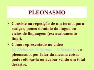 PLEONASMO Consiste na repetição de um termo, para realçar, pouco domínio da língua ou vícios de linguagem (ex: acabamento final). Como representado no vídeo  Os Melhores do Mundo – O Seqüestro , o pleonasmo, por falar da mesma coisa, pode reforçá-la ou acabar sendo um total desastre. 