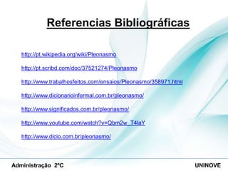 Referencias Bibliográficas
http://pt.wikipedia.org/wiki/Pleonasmo
http://pt.scribd.com/doc/37521274/Pleonasmo
http://www.trabalhosfeitos.com/ensaios/Pleonasmo/358971.html

http://www.dicionarioinformal.com.br/pleonasmo/
http://www.significados.com.br/pleonasmo/
http://www.youtube.com/watch?v=Qbm2w_T4laY
http://www.dicio.com.br/pleonasmo/

Administração 2ºC

UNINOVE

 